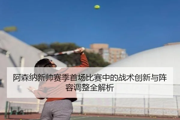 阿森纳新帅赛季首场比赛中的战术创新与阵容调整全解析（IM SPORTS）